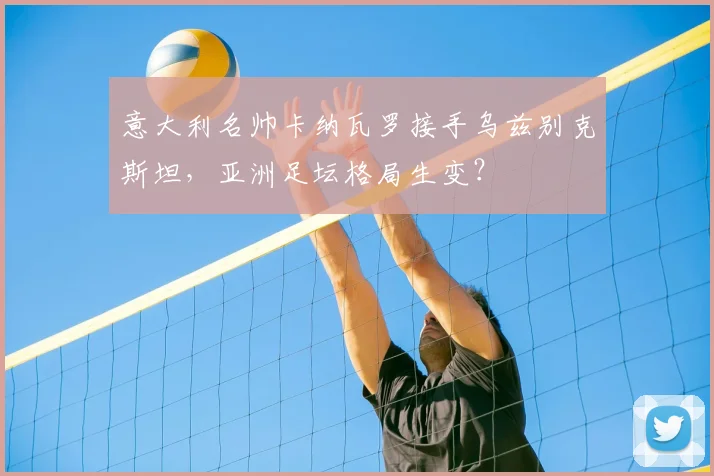 意大利名帅卡纳瓦罗接手乌兹别克斯坦，亚洲足坛格局生变？