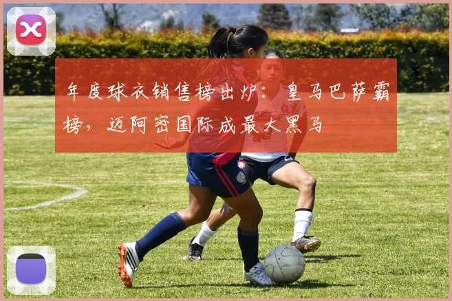 年度球衣销售榜出炉：皇马巴萨霸榜，迈阿密国际成最大黑马