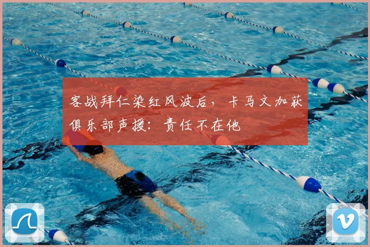 客战拜仁染红风波后，卡马文加获俱乐部声援：责任不在他