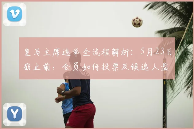 皇马主席选举全流程解析：5月23日截止前，会员如何投票及候选人盘点