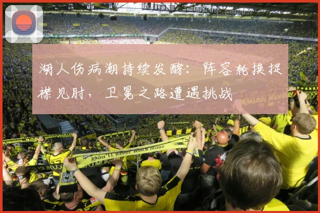 湖人伤病潮持续发酵：阵容轮换捉襟见肘，卫冕之路遭遇挑战