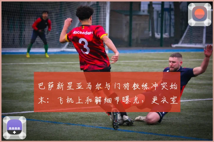 巴萨新星亚马尔与门将教练冲突始末：飞机上和解细节曝光，更衣室如何重归平静