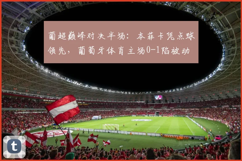 葡超巅峰对决半场：本菲卡凭点球领先，葡萄牙体育主场0-1陷被动