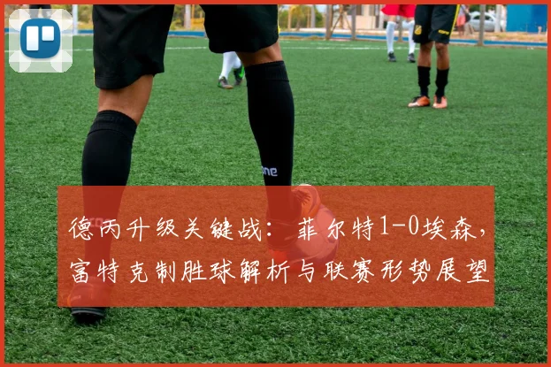 德丙升级关键战：菲尔特1-0埃森，富特克制胜球解析与联赛形势展望