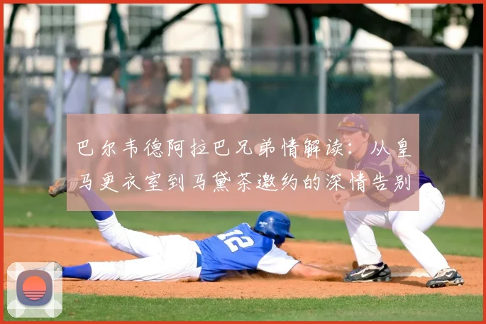 巴尔韦德阿拉巴兄弟情解读：从皇马更衣室到马黛茶邀约的深情告别