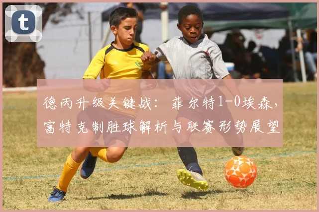 德丙升级关键战：菲尔特1-0埃森，富特克制胜球解析与联赛形势展望