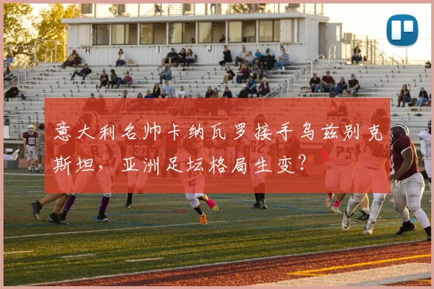 意大利名帅卡纳瓦罗接手乌兹别克斯坦,亚洲足坛格局生变?