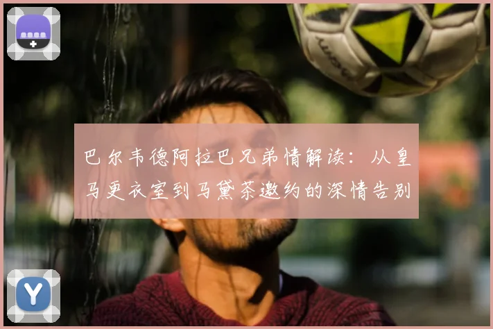 巴尔韦德阿拉巴兄弟情解读：从皇马更衣室到马黛茶邀约的深情告别