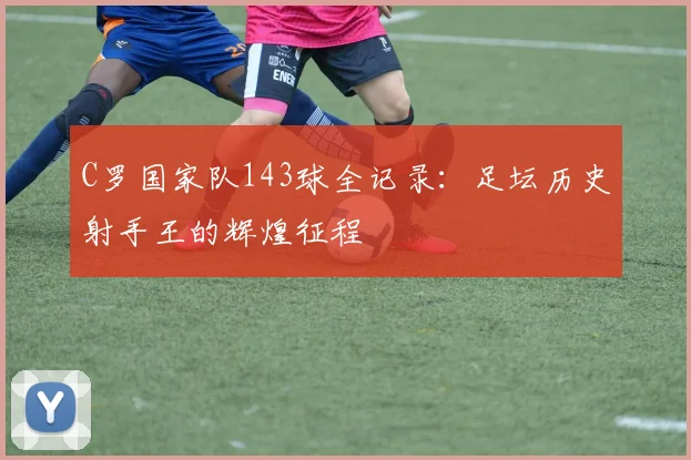 C罗国家队143球全记录:足坛历史射手王的辉煌征程