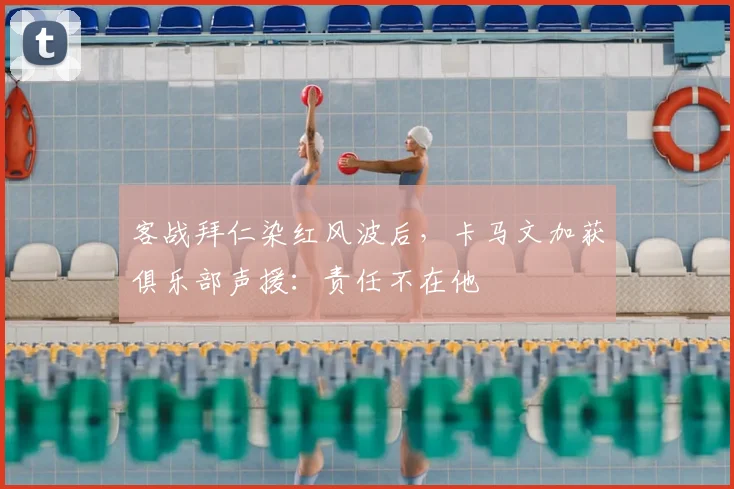客战拜仁染红风波后，卡马文加获俱乐部声援：责任不在他
