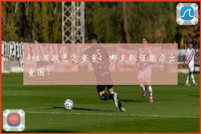 A组混战悬念重重：哪支队伍能杀出重围？